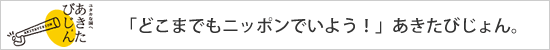 「どこまでもニッポンでいよう！」あきたびじょん。